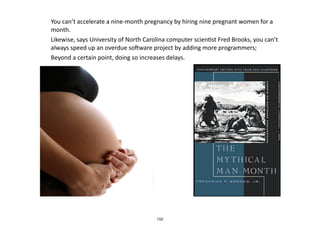 • You	
  can’t	
  accelerate	
  a	
  nine-­‐month	
  pregnancy	
  by	
  hiring	
  nine	
  pregnant	
  women	
  for	
  a	
  
month.	
  	
  
• Likewise,	
  says	
  University	
  of	
  North	
  Carolina	
  computer	
  scien.st	
  Fred	
  Brooks,	
  you	
  can’t	
  
always	
  speed	
  up	
  an	
  overdue	
  sowware	
  project	
  by	
  adding	
  more	
  programmers;	
  	
  
• Beyond	
  a	
  certain	
  point,	
  doing	
  so	
  increases	
  delays.	
  
152
 