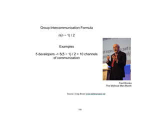 Fred Brooks
The Mythical Man-Month
Group Intercommunication Formula
n(n − 1) / 2
Examples
5 developers -> 5(5 − 1) / 2 = 10 channels
of communication
Source: Craig Brown www.betterproject.net
155
 
