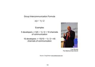 Fred Brooks
The Mythical Man-Month
Group Intercommunication Formula
n(n − 1) / 2
Examples
5 developers -> 5(5 − 1) / 2 = 10 channels
of communication
10 developers -> 10(10 − 1) / 2 = 45
channels of communication
Source: Craig Brown www.betterproject.net
156
 