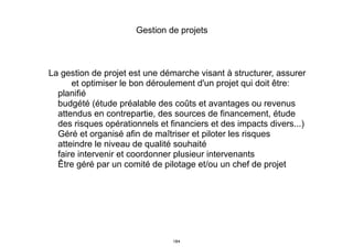 La gestion de projet est une démarche visant à structurer, assurer
et optimiser le bon déroulement d'un projet qui doit être:
1. planifié
2. budgété (étude préalable des coûts et avantages ou revenus
attendus en contrepartie, des sources de financement, étude
des risques opérationnels et financiers et des impacts divers...)
3. Géré et organisé afin de maîtriser et piloter les risques
4. atteindre le niveau de qualité souhaité
5. faire intervenir et coordonner plusieur intervenants
6. Être géré par un comité de pilotage et/ou un chef de projet
Gestion de projets
184
 