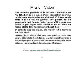 Mission,	
  Vision
★ Une définition possible de la mission d'entreprise est
"la définition de sa raison d'être, l'aspiration suprême
qu'elle tente continuellement d'atteindre". L'énoncé de
cette mission est en général une phrase ou un
paragraphe qui formule cette raison d'être sous une
forme un peu vague mais durable et qui est donc un
repère stable dans le changement quotidien.	
  
★ En	
   contraste	
   avec	
   une	
   mission,	
   une	
   "vision"	
   sert	
   à	
   décrire	
   un	
  
état	
  futur	
  désiré.	
  	
  
★ L’énoncé	
   de	
   la	
   mission	
   doit	
   donc	
   être	
   précis	
   et	
   ayant	
   une	
  
validité	
  déterminée	
  dans	
  le	
  temps.	
  La	
  vision	
  peut-­‐être	
  amenée	
  à	
  
être	
  changée	
  pour	
  s'adapter	
  aux	
  circonstances	
  conjoncturelles	
  
et	
  internes	
  alors	
  que	
  la	
  mission,	
  elle,	
  reste	
  idenIque..
J.Tendon, http://www.systemic.ch/NewArticles/article008.htm
24
 