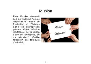 Mission
Peter Drucker observait
déjà en 1973 que "la plus
importante raison de
frustration et d'échecs
dans les entreprises
provient d'une réflexion
insuffisante de la raison
d'être de l'entreprise, de
s a m i s s i o n " . C e t t e
réflexion est toujours
d'actualité.
26
 