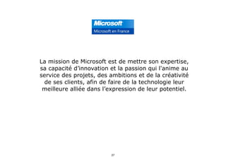 La mission de Microsoft est de mettre son expertise,
sa capacité d’innovation et la passion qui l'anime au
service des projets, des ambitions et de la créativité
de ses clients, afin de faire de la technologie leur
meilleure alliée dans l’expression de leur potentiel.
27
 