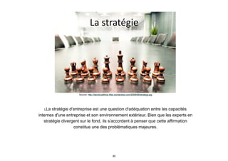 La	
  stratégie
Source: http://davidcoethica.files.wordpress.com/2009/06/strategy.jpg
LLa stratégie d'entreprise est une question d'adéquation entre les capacités
internes d'une entreprise et son environnement extérieur. Bien que les experts en
stratégie divergent sur le fond, ils s'accordent à penser que cette affirmation
constitue une des problématiques majeures.
30
 
