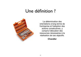 Une déﬁnition ?
La détermination des
orientations à long terme de
l'entreprise et l'adoption des
actions consécutives, y
compris l'allocation des
ressources nécessaires à la
réalisation de ces objectifs.
	
Chandler
31
 
