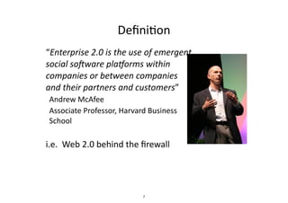 Deﬁni.on
• “Enterprise	
  2.0	
  is	
  the	
  use	
  of	
  emergent	
  
social	
  so6ware	
  pla8orms	
  within	
  
companies	
  or	
  between	
  companies	
  
and	
  their	
  partners	
  and	
  customers”	
  	
  
– Andrew	
  McAfee	
  
– Associate	
  Professor,	
  Harvard	
  Business	
  
School	
  
• i.e.	
  	
  Web	
  2.0	
  behind	
  the	
  ﬁrewall
7
 