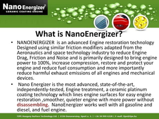 What is NanoEnergizer?
• NANOENERGIZER is an advanced Engine restoration technology
Designed using similar friction modifiers adapted from the
Aeronautics and space technology industry to reduce Engine
Drag, Friction and Noise and is primarily designed to bring engine
power to 100%, increase compression, restore and protect your
engine and reduce fuel consumption and more importantly
reduce harmful exhaust emissions of all engines and mechanical
devices.
• Nano Energizer is the most advanced, state-of-the-art,
independently-tested, Engine treatment, a ceramic platinum
coating technology which lines engine surfaces for easy engine
restoration ,smoother, quieter engine with more power without
disassembling. NanoEnergizer works well with all gasoline and
diesel, and fuel engine.
 