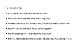 3rd TRIMESTER
• Continue to perceive fetal movement well
• Iron and calcium tablets were taken regularly
• Growth scan done was done at 7MOA and was within normal limits
• Indirect combo test done which came negative
• No h/o bleeding pv, leak pv,burning micturition
• No H/O headache, blurring of vision, epigastric pain, swelling of legs.
 