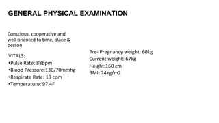 GENERAL PHYSICAL EXAMINATION
Conscious, cooperative and
well oriented to time, place &
person
VITALS:
•Pulse Rate: 88bpm
•Blood Pressure:130/70mmhg
•Respirate Rate: 18 cpm
•Temperature: 97.4F
Pre- Pregnancy weight: 60kg
Current weight: 67kg
Height:160 cm
BMI: 24kg/m2
 