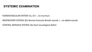 •CARDIOVASCULAR SYSTEM: S1, S2 + , no murmurs
•RESPIRATORY SYSTEM: B/L Normal Vesicular Breath sounds + , no added sounds
•CENTRAL NERVOUS SYSTEM: No focal neurological deficit
SYSTEMIC EXAMINATION
 