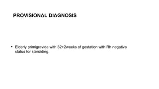 • Elderly primigravida with 32+2weeks of gestation with Rh negative
status for steroiding.
PROVISIONAL DIAGNOSIS
 