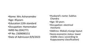 •Name: Mrs Ashanamdev
•Age: 45years
•Education:12th standard
•Occupation: Homemaker
•MRD No:2042771
•IP No: 2309090151
•Date of Admission:9/9/2023
•Husband’s name: Subhas
Chandra
•Age: 50 years
•Occupation: electrical
mechanic
•Address: Makali,nisarga layout
•Socio-economic status: lower
middle class.( according to
Kuppuswamy classification)
 