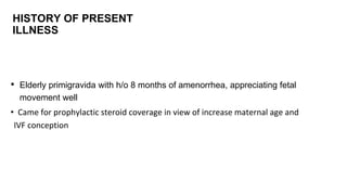 HISTORY OF PRESENT
ILLNESS
• Elderly primigravida with h/o 8 months of amenorrhea, appreciating fetal
movement well
• Came for prophylactic steroid coverage in view of increase maternal age and
IVF conception
 