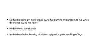 • No h/o bleeding pv, no h/o leak pv,no h/o burning micturation,no h/o white
discharge pv, no h/o fever
• No h/o blood transfusion
• No h/o headache, blurring of vision , epigastric pain, swelling of legs.
 