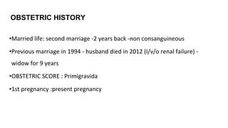 OBSTETRIC HISTORY
•Married life: second marriage -2 years back -non consanguineous
•Previous marriage in 1994 - husband died in 2012 (I/v/o renal failure) -
widow for 9 years
•OBSTETRIC SCORE : Primigravida
•1st pregnancy :present pregnancy
 