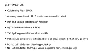 2nd TRIMESTER:
• Quickening felt at 5MOA
• Anomaly scan done in 22+5 weeks - no anomalies noted
• Iron and calcium tablets taken regularly
• Inj TT 2nd dose taken at 5 MOA
• Tab hydroxyprogesterone taken weekly
• Patient was advised to get husband’s blood group checked which is O positive
• No h/o pain abdomen, bleeding pv ,leak pv
• No H/O headache, blurring of vision, epigastric pain, swelling of legs
 