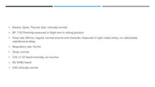  Breasts, Spine, Thyroid, Gait- clinically normal
 BP: 110/70mmHg measured in Right arm in sitting position
 Pulse rate: 84/min, regular, normal volume and character, measured in right radial artery, no radioradial/
radiofemoral delay
 Respiratory rate 16/min
 Temp: normal
 CVS: s1 S2 heard normally, no murmur
 RS: NVBS heard
 CNS clinically normal
 
