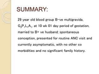 SUMMARY:
29 year old blood group B-ve multigravida,
G3P1L1A1, at 10 wk 01 day period of gestation,
married to B+ ve husband; spontaneous
conception, presented for routine ANC visit and
currently asymptomatic, with no other co
morbidities and no significant family history.
 