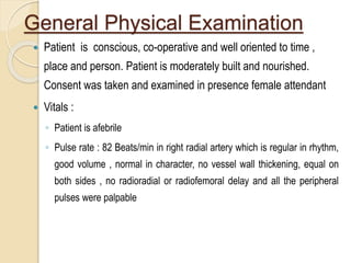 General Physical Examination
 Patient is conscious, co-operative and well oriented to time ,
place and person. Patient is moderately built and nourished.
Consent was taken and examined in presence female attendant
 Vitals :
◦ Patient is afebrile
◦ Pulse rate : 82 Beats/min in right radial artery which is regular in rhythm,
good volume , normal in character, no vessel wall thickening, equal on
both sides , no radioradial or radiofemoral delay and all the peripheral
pulses were palpable
 