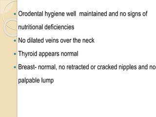 Orodental hygiene well maintained and no signs of
nutritional deficiencies
 No dilated veins over the neck
 Thyroid appears normal
 Breast- normal, no retracted or cracked nipples and no
palpable lump
 