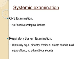 Systemic examination
 CNS Examination:
◦ No Focal Neurological Deficits
 Respiratory System Examination:
◦ Bilaterally equal air entry, Vesicular breath sounds in all
areas of lung, no adventitious sounds
 