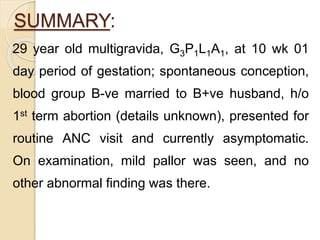 SUMMARY:
29 year old multigravida, G3P1L1A1, at 10 wk 01
day period of gestation; spontaneous conception,
blood group B-ve married to B+ve husband, h/o
1st term abortion (details unknown), presented for
routine ANC visit and currently asymptomatic.
On examination, mild pallor was seen, and no
other abnormal finding was there.
 
