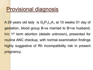Provisional diagnosis
A 29 years old lady is G3P1L1A1 at 10 weeks 01 day of
gestation, blood group B-ve married to B+ve husband,
h/o 1st term abortion (details unknown), presented for
routine ANC checkup, with normal examination findings
highly suggestive of Rh incompatibility risk in present
pregnancy.
 