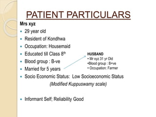 PATIENT PARTICULARS
Mrs xyz
 29 year old
 Resident of Kondhwa
 Occupation: Housemaid
 Educated till Class 8th
 Blood group : B-ve
 Married for 5 years
 Socio Economic Status: Low Socioeconomic Status
(Modified Kuppuswamy scale)
 Informant Self; Reliability Good
HUSBAND
• Mr xyz 31 yr Old
•Blood group : B+ve
• Occupation: Farmer
 