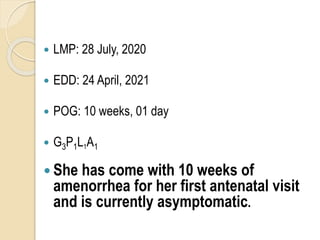  LMP: 28 July, 2020
 EDD: 24 April, 2021
 POG: 10 weeks, 01 day
 G3P1L1A1
 She has come with 10 weeks of
amenorrhea for her first antenatal visit
and is currently asymptomatic.
 