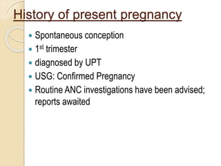 History of present pregnancy
 Spontaneous conception
 1st trimester
 diagnosed by UPT
 USG: Confirmed Pregnancy
 Routine ANC investigations have been advised;
reports awaited
 