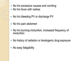  No h/o excessive nausea and vomiting
 No h/o fever with rashes
 No h/o bleeding PV or discharge PV
 No h/o pain abdomen
 No h/o burning micturition, increased frequency of
micturition
 No history of radiation or teratogenic drug exposure
 No easy fatigability
 