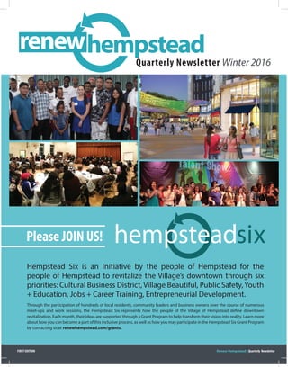 Hempstead Six is an Initiative by the people of Hempstead for the
people of Hempstead to revitalize the Village’s downtown through six
priorities: Cultural Business District, Village Beautiful, Public Safety,Youth
+ Education, Jobs + Career Training, Entrepreneurial Development.
Through the participation of hundreds of local residents, community leaders and business owners over the course of numerous
meet-ups and work sessions, the Hempstead Six represents how the people of the Village of Hempstead define downtown
revitalization. Each month, their ideas are supported through a Grant Program to help transform their vision into reality. Learn more
about how you can become a part of this inclusive process, as well as how you may participate in the Hempstead Six Grant Program
by contacting us at renewhempstead.com/grants.
Quarterly Newsletter Winter 2016
Please JOIN US! hempsteadsix
renewhempstead
Renew Hempstead | Quarterly NewsletterFIRST EDITION
 