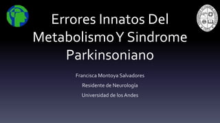 Errores Innatos Del 
Metabolismo Y Sindrome 
Parkinsoniano 
Francisca Montoya Salvadores 
Residente de Neurología 
Universidad de los Andes 
 