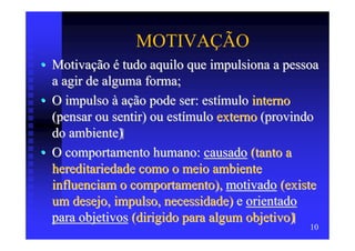 MOTIVAÇÃO
• Motivação é tudo aquilo que impulsiona a pessoa
  a agir de alguma forma;
• O impulso à ação pode ser: estímulo interno
  (pensar ou sentir) ou estímulo externo (provindo
  do ambiente)
• O comportamento humano: causado (tanto a
  hereditariedade como o meio ambiente
  influenciam o comportamento), motivado (existe
  um desejo, impulso, necessidade) e orientado
  para objetivos (dirigido para algum objetivo)
                                                10
 