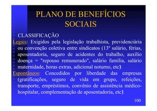 PLANO DE BENEFÍCIOS
                 SOCIAIS
  CLASSIFICAÇÃO
Legais: Exigidos pela legislação trabalhista, previdenciária
  ou convenção coletiva entre sindicatos (13º salário, férias,
  aposentadoria, seguro de acidentes do trabalho, auxílio
  doença = "repouso remunerado", salário família, salário
  maternidade, horas extras, adicional noturno, etc)
Espontâneos: Concedidos por liberdade das empresas
  (gratificações, seguro de vida em grupo, refeições,
  transporte, empréstimos, convênio de assistência médico-
  hospitalar, complementação de aposentadoria, etc)
                                                          100
 