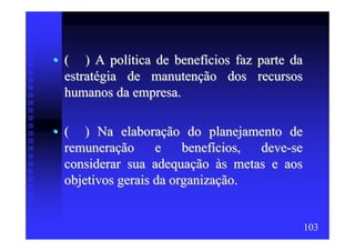 • ( ) A política de benefícios faz parte da
  estratégia de manutenção dos recursos
  humanos da empresa.

• ( ) Na elaboração do planejamento de
  remuneração      e    benefícios, deve-se
  considerar sua adequação às metas e aos
  objetivos gerais da organização.


                                              103
 