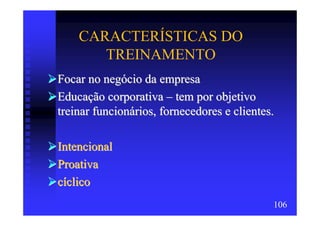 CARACTERÍSTICAS DO
       TREINAMENTO
Focar no negócio da empresa
Educação corporativa – tem por objetivo
treinar funcionários, fornecedores e clientes.

Intencional
Proativa
cíclico
                                             106
 