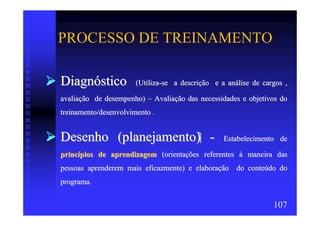 PROCESSO DE TREINAMENTO

Diagnóstico            (Utiliza-se a descrição e a análise de cargos ,

avaliação de desempenho) – Avaliação das necessidades e objetivos do
treinamento/desenvolvimento .


Desenho (planejamento) -                          Estabelecimento de

princípios de aprendizagem (orientações referentes à maneira das
pessoas aprenderem mais eficazmente) e elaboração do conteúdo do
programa.


                                                                 107
 