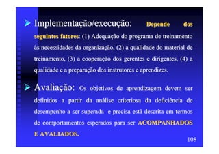 Implementação/execução:                      Depende      dos
seguintes fatores: (1) Adequação do programa de treinamento
às necessidades da organização, (2) a qualidade do material de
treinamento, (3) a cooperação dos gerentes e dirigentes, (4) a
qualidade e a preparação dos instrutores e aprendizes.

Avaliação:        Os objetivos de aprendizagem devem ser
definidos a partir da análise criteriosa da deficiência de
desempenho a ser superada e precisa está descrita em termos
de comportamentos esperados para ser ACOMPANHADOS
E AVALIADOS.
                                                           108
 