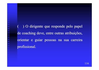 (   ) O dirigente que responde pelo papel
de coaching deve, entre outras atribuições,
orientar e guiar pessoas na sua carreira
profissional.



                                              116
 