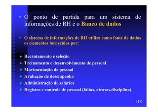 • O ponto de partida para um sistema de
  informações de RH é o Banco de dados

• O sistema de informações de RH utiliza como fonte de dados
  os elementos fornecidos por:

  Recrutamento e seleção
  Treinamento e desenvolvimento de pessoal
  Movimentação de pessoal
  Avaliação de desempenho
  Administração de salários
  Registro e controle de pessoal (faltas, atrasos,disciplina)

                                                                118
 