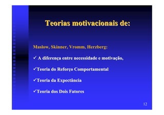 Teorias motivacionais de:

Maslow, Skinner, Vromm, Herzberg:

  A diferença entre necessidade e motivação,

 Teoria do Reforço Comportamental

 Teoria da Expectância

 Teoria dos Dois Fatores

                                               12
 