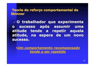 Teoria do reforço comportamental de
Skinner

• O trabalhador que experimenta
o sucesso após assumir uma
atitude tende a repetir aquela
atitude, na espera de um novo
sucesso.

    •Um comportamento recompensado
          tende a ser repetido

                                      14
 