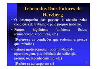 Teoria dos Dois Fatores de
                Herzberg
• O desempenho das pessoas é afetado pelas
  condições de trabalho e pelo próprio trabalho.
• Fatores     higiênicos       (ambiente     físico,
  remuneração, e políticas, etc)
  (Refere-se as condições que rodeiam a pessoa
  que trabalha)
• Fatores motivacionais (oportunidade de
  aprendizagem, possibilidade de realização,
  promoção, reconhecimento, etc)
                                                  16
  (Refere-se ao cargo em si)
 