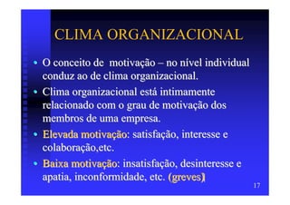 CLIMA ORGANIZACIONAL
• O conceito de motivação – no nível individual
  conduz ao de clima organizacional.
• Clima organizacional está intimamente
  relacionado com o grau de motivação dos
  membros de uma empresa.
• Elevada motivação: satisfação, interesse e
  colaboração,etc.
• Baixa motivação: insatisfação, desinteresse e
  apatia, inconformidade, etc. (greves)
                                                  17
 