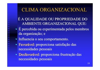 CLIMA ORGANIZACIONAL
  É A QUALIDADE OU PROPRIEDADE DO
    AMBIENTE ORGANIZACIONAL QUE:
• É percebida ou experimentada pelos membros
  da organização; e
• Influencia o seu comportamento.
• Favorável: proporciona satisfação das
  necessidades pessoais
• Desfavorável: proporciona frustração das
  necessidades pessoais
                                          18
 