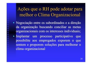 Ações que o RH pode adotar para
    melhor o Clima Organizacional
• Negociação entre os subordinados e a direção
  da organização buscando conciliar as metas
  organizacionais com os interesses individuais;
• Implantar um processo participativo que
  possibilite aos empregados exporem o que
  sentem e proporem soluções para melhorar o
  clima organizacional

                                               20
 