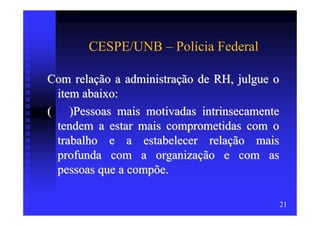 CESPE/UNB – Polícia Federal

Com relação a administração de RH, julgue o
 item abaixo:
( )Pessoas mais motivadas intrinsecamente
 tendem a estar mais comprometidas com o
 trabalho e a estabelecer relação mais
 profunda com a organização e com as
 pessoas que a compõe.

                                          21
 