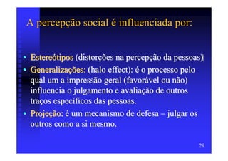 A percepção social é influenciada por:


• Estereótipos (distorções na percepção da pessoas)
• Generalizações: (halo effect): é o processo pelo
  qual um a impressão geral (favorável ou não)
  influencia o julgamento e avaliação de outros
  traços específicos das pessoas.
• Projeção: é um mecanismo de defesa – julgar os
  outros como a si mesmo.

                                                 29
 