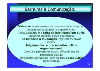 Barreiras à Comunicação:


Distorcer o que vemos ou ouvimos de acordo com
        nossas necessidades e experiências;
A incapacidade e a falta de habilidade em ouvir.
         Ouvimos apenas o que queremos;
   Resistência a mudanças, rejeitamos novas
                      idéias;
      Julgamentos e preconceitos; clima
                 organizacional;
     Como se percebe os fatos, dificuldades de
                 percepção social;
  (problema Semântico- ciência dos Vocabulário
                   significados).
                                                   30
 